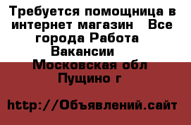 Требуется помощница в интернет-магазин - Все города Работа » Вакансии   . Московская обл.,Пущино г.